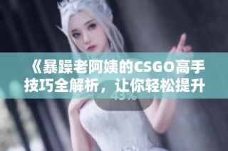 《暴躁老阿姨的CSGO高手技巧全解析，让你轻松提升游戏水平》