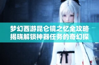 梦幻西游昆仑镜之忆全攻略揭晓解锁神器任务的奇幻探险之旅