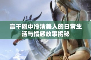 高干圈中冷清美人的日常生活与情感故事揭秘
