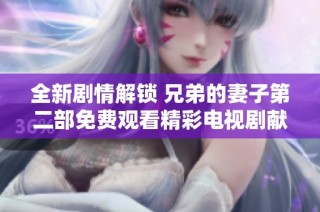 全新剧情解锁 兄弟的妻子第二部免费观看精彩电视剧献给你