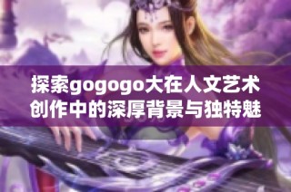 探索gogogo大在人文艺术创作中的深厚背景与独特魅力
