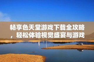 畅享色天堂游戏下载全攻略，轻松体验视觉盛宴与游戏乐趣