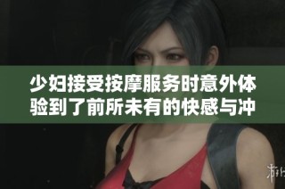 少妇接受按摩服务时意外体验到了前所未有的快感与冲击