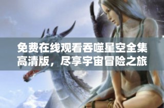 免费在线观看吞噬星空全集高清版，尽享宇宙冒险之旅