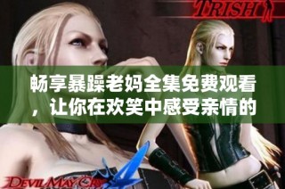 畅享暴躁老妈全集免费观看，让你在欢笑中感受亲情的真实与温暖