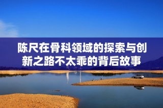 陈尺在骨科领域的探索与创新之路不太乖的背后故事