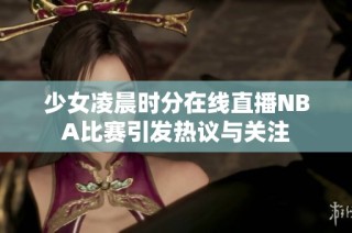 少女凌晨时分在线直播NBA比赛引发热议与关注