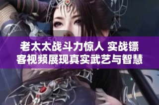 老太太战斗力惊人 实战镖客视频展现真实武艺与智慧