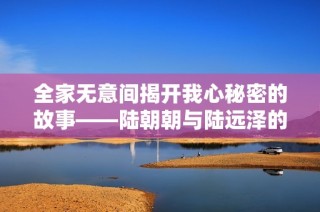 全家无意间揭开我心秘密的故事——陆朝朝与陆远泽的情感纠葛