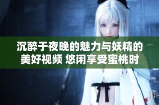 沉醉于夜晚的魅力与妖精的美好视频 悠闲享受蜜桃时光