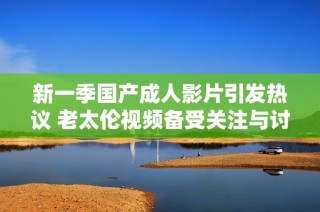 新一季国产成人影片引发热议 老太伦视频备受关注与讨论