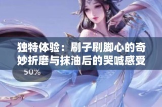 独特体验：刷子刷脚心的奇妙折磨与抹油后的哭喊感受