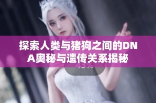 探索人类与猪狗之间的DNA奥秘与遗传关系揭秘