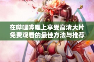 在哔哩哔哩上享受高清大片免费观看的最佳方法与推荐