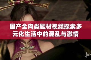国产全肉类题材视频探索多元化生活中的混乱与激情