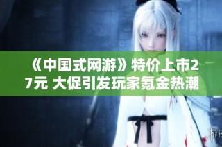 《中国式网游》特价上市27元 大促引发玩家氪金热潮销量破四十万