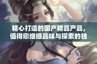 精心打造的国产精品产品，值得您细细品味与探索的独特魅力
