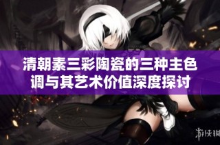 清朝素三彩陶瓷的三种主色调与其艺术价值深度探讨