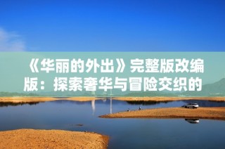 《华丽的外出》完整版改编版：探索奢华与冒险交织的人生旅程