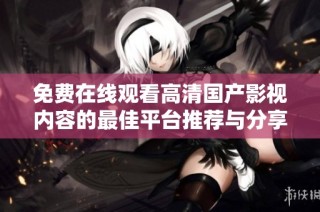 免费在线观看高清国产影视内容的最佳平台推荐与分享