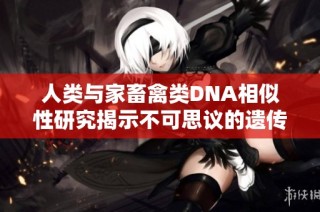 人类与家畜禽类DNA相似性研究揭示不可思议的遗传联系与进化历程