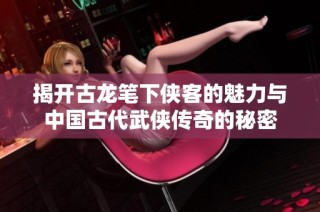 揭开古龙笔下侠客的魅力与中国古代武侠传奇的秘密