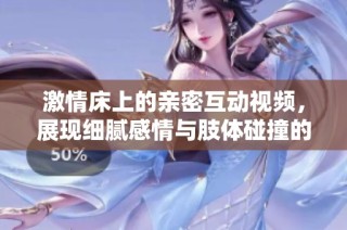 激情床上的亲密互动视频，展现细腻感情与肢体碰撞的魅力与美感