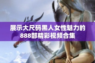 展示大尺码黑人女性魅力的888部精彩视频合集