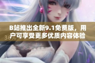 B站推出全新9.1免费版，用户可享受更多优质内容体验