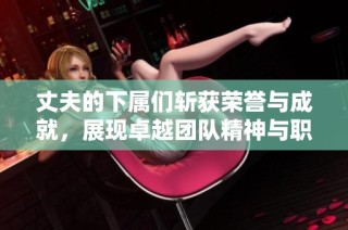 丈夫的下属们斩获荣誉与成就，展现卓越团队精神与职业素养