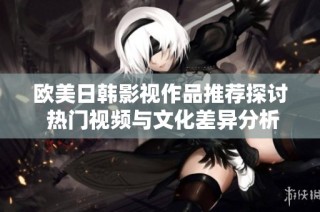 欧美日韩影视作品推荐探讨 热门视频与文化差异分析
