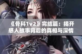 《骨科1v2》完结篇：揭开感人故事背后的真相与深情历程