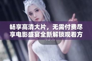 畅享高清大片，无需付费尽享电影盛宴全新解锁观看方式