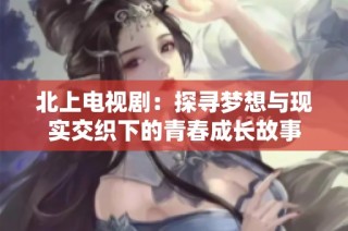 北上电视剧：探寻梦想与现实交织下的青春成长故事