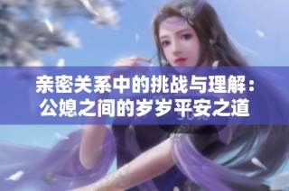 亲密关系中的挑战与理解：公媳之间的岁岁平安之道