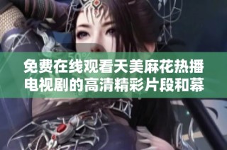 免费在线观看天美麻花热播电视剧的高清精彩片段和幕后花絮