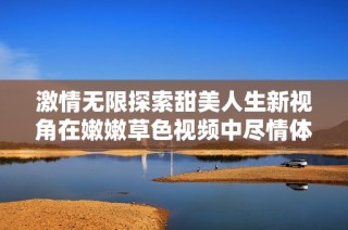 激情无限探索甜美人生新视角在嫩嫩草色视频中尽情体验