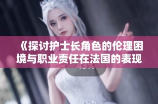 《探讨护士长角色的伦理困境与职业责任在法国的表现》
