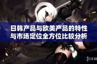 日韩产品与欧美产品的特性与市场定位全方位比较分析