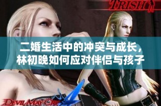 二婚生活中的冲突与成长，林初晚如何应对伴侣与孩子的双重挑战