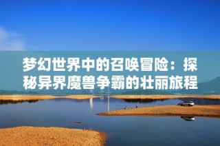 梦幻世界中的召唤冒险：探秘异界魔兽争霸的壮丽旅程