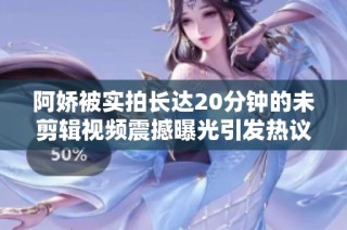 阿娇被实拍长达20分钟的未剪辑视频震撼曝光引发热议