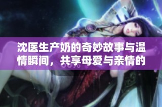 沈医生产奶的奇妙故事与温情瞬间，共享母爱与亲情的感动时刻