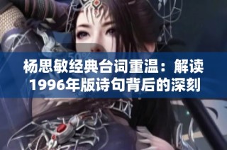 杨思敏经典台词重温：解读1996年版诗句背后的深刻情感与意义