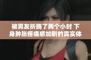 被男友折腾了两个小时 下身肿胀疼痛感加剧的真实体验分享