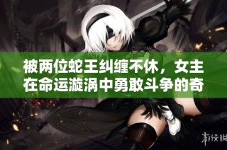 被两位蛇王纠缠不休，女主在命运漩涡中勇敢斗争的奇幻冒险小说