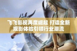 飞飞影视再度崛起 打造全新观影体验引领行业潮流