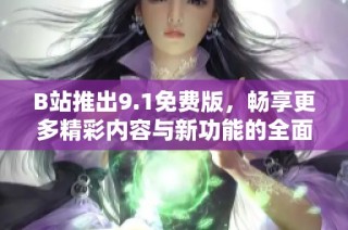 B站推出9.1免费版，畅享更多精彩内容与新功能的全面升级体验