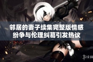 邻居的妻子续集完整版情感纷争与伦理纠葛引发热议