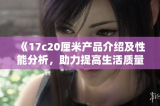 《17c20厘米产品介绍及性能分析，助力提高生活质量的优选》